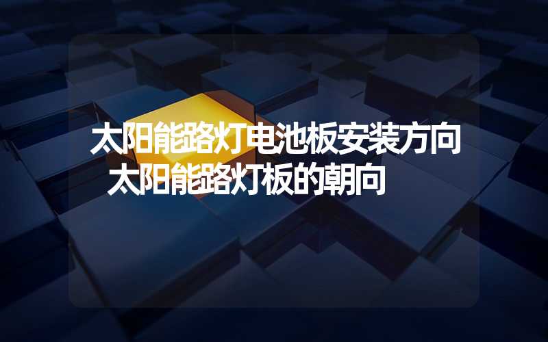 太阳能路灯电池板安装方向 太阳能路灯板的朝向
